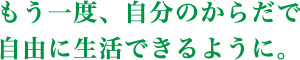 もう一度、自分のからだで自由に生活できるように。