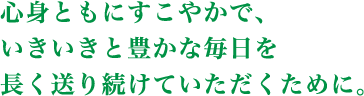 心身ともにすこやかで、いきいきと豊かな毎日を長く送り続けていただくために。