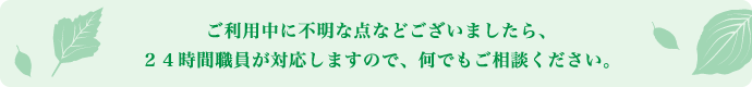 ご利用中に不明な点などございましたら、24時間職員が対応しますので、何でもご相談ください。