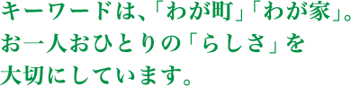 キーワードは、「わが町」「わが家」。お一人おひとりの「らしさ」を大切にしています。