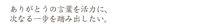 ありがとうの言葉を活力に、 次なる一歩を踏み出したい。