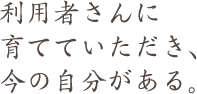 利用者さんに 育てていただき、 今の自分がある。