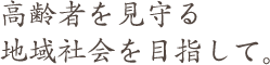 高齢者を見守る 地域社会を目指して。