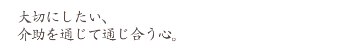 大切にしたい、 介助を通じて通じ合う心。