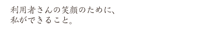 利用者さんの笑顔のために、 私ができること。